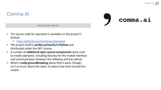 perforce.com
Comma AI
S O L U T I O N S T A C K
• The source code for openpilot is available on the project’s
GitHub:
• https://github.com/commaai/openpilot
• The project itself is written primarily in Python and
distributed under the MIT License
• A number of additional open source components were used
to create openpilot, including libraries for the mobile interface
and communication between the software and the vehicle
• What is really groundbreaking about Hotz’s work, though,
isn’t so much about the stack, its about how Hotz trained the
model…
 