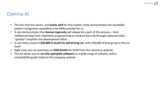 perforce.com
Comma AI
• The fact that this works, and works well for that matter, really demonstrates the incredible
pattern-recognition capabilities that DNNs provide for us
• It also demonstrates that human ingenuity will always be a part of this process – Hotz
intellectual leap from imperative programming to residual learning through captured video
*greatly* simplifies the development effort
• It cost Hotz a total of $50,000 to build his self-driving car, with $30,000 of that going to the car
itself
• Right now, you can purchase an EON DevKit for $599 from the comma.ai website
• This kit allows you to run the openpilot software on a wide range of vehicles, with a
compatibility guide listed on the company website
 