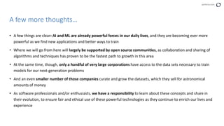 perforce.com
• A few things are clear: AI and ML are already powerful forces in our daily lives, and they are becoming ever more
powerful as we find new applications and better ways to train
• Where we will go from here will largely be supported by open source communities, as collaboration and sharing of
algorithms and techniques has proven to be the fastest path to growth in this area
• At the same time, though, only a handful of very large corporations have access to the data sets necessary to train
models for our next-generation problems
• And an even smaller number of those companies curate and grow the datasets, which they sell for astronomical
amounts of money
• As software professionals and/or enthusiasts, we have a responsibility to learn about these concepts and share in
their evolution, to ensure fair and ethical use of these powerful technologies as they continue to enrich our lives and
experience
A few more thoughts…
 