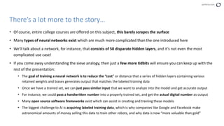 perforce.com
• Of course, entire college courses are offered on this subject, this barely scrapes the surface
• Many types of neural networks exist which are much more complicated than the one introduced here
• We’ll talk about a network, for instance, that consists of 50 disparate hidden layers, and it’s not even the most
complicated use case!
• If you come away understanding the sieve analogy, then just a few more tidbits will ensure you can keep up with the
rest of the presentation:
• The goal of training a neural network is to reduce the “cost” or distance that a series of hidden layers containing various
retained weights and biases generates output that matches the labeled training data
• Once we have a trained set, we can just pass similar input that we want to analyze into the model and get accurate output
• For instance, we could pass a handwritten number into a properly trained set, and get the actual digital number as output
• Many open source software frameworks exist which can assist in creating and training these models
• The biggest challenge to AI is acquiring labeled training data, which is why companies like Google and Facebook make
astronomical amounts of money selling this data to train other robots, and why data is now “more valuable than gold”
There’s a lot more to the story…
 