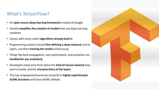 perforce.com
• An open source deep learning framework created at Google
• Greatly simplifies the creation of models that use deep learning
networks
• Comes with many useful algorithms already built in
• Programming centers around first defining a deep network and its
layers, and then training the model continuously
• Things like back-propagation, cost optimization, and activation are
handled for you modularly
• Developers need only think about the kind of neural network they
want to build, and the characteristics of the layers
• This has empowered businesses to perform highly sophisticated
AI/ML functions with base AI/ML skillsets
What’s TensorFlow?
 