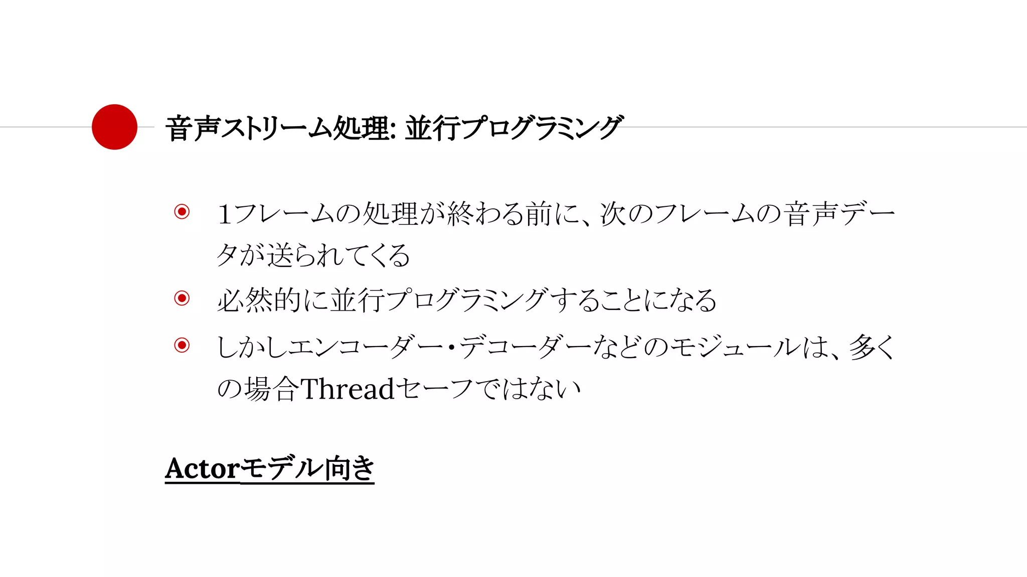 音声ストリーム処理: 並行プログラミング
◉ １フレームの処理が終わる前に、次のフレームの音声デー
タが送られてくる
◉ 必然的に並行プログラミングすることになる
◉ しかしエンコーダー・デコーダーなどのモジュールは、多く
の場合Threadセーフではない
Actorモデル向き
 