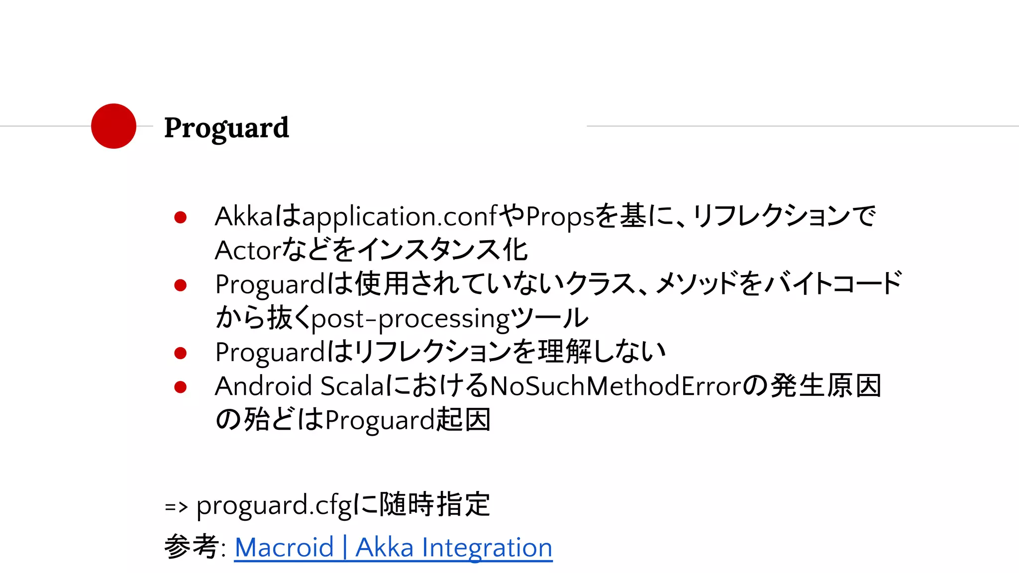 Proguard
● Akkaはapplication.confやPropsを基に、リフレクションで
Actorなどをインスタンス化
● Proguardは使用されていないクラス、メソッドをバイトコード
から抜くpost-processingツール
● Proguardはリフレクションを理解しない
● Android ScalaにおけるNoSuchMethodErrorの発生原因
の殆どはProguard起因
=> proguard.cfgに随時指定
参考: Macroid | Akka Integration
 