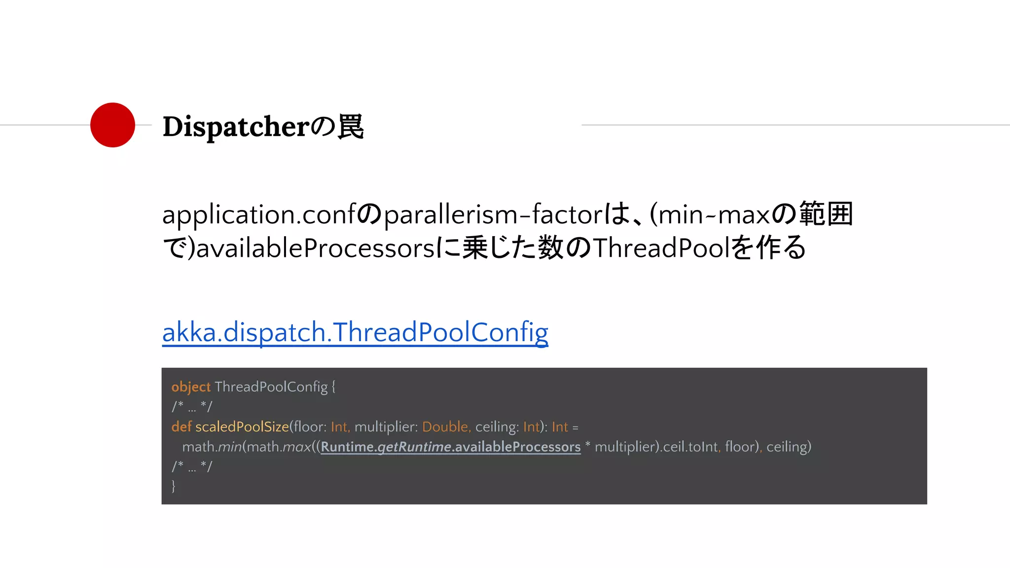 Dispatcherの罠
application.confのparallerism-factorは、(min~maxの範囲
で)availableProcessorsに乗じた数のThreadPoolを作る
akka.dispatch.ThreadPoolConfig
object ThreadPoolConfig {
/* … */
def scaledPoolSize(floor: Int, multiplier: Double, ceiling: Int): Int =
math.min(math.max((Runtime.getRuntime.availableProcessors * multiplier).ceil.toInt, floor), ceiling)
/* … */
}
 