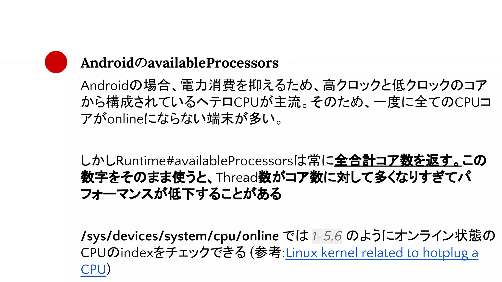 AndroidのavailableProcessors
Androidの場合、電力消費を抑えるため、高クロックと低クロックのコア
から構成されているヘテロCPUが主流。そのため、一度に全てのCPUコ
アがonlineにならない端末が多い。
しかしRuntime#availableProcessorsは常に全合計コア数を返す。この
数字をそのまま使うと、Thread数がコア数に対して多くなりすぎてパ
フォーマンスが低下することがある
/sys/devices/system/cpu/online では 1-5,6 のようにオンライン状態の
CPUのindexをチェックできる (参考:Linux kernel related to hotplug a
CPU)
 