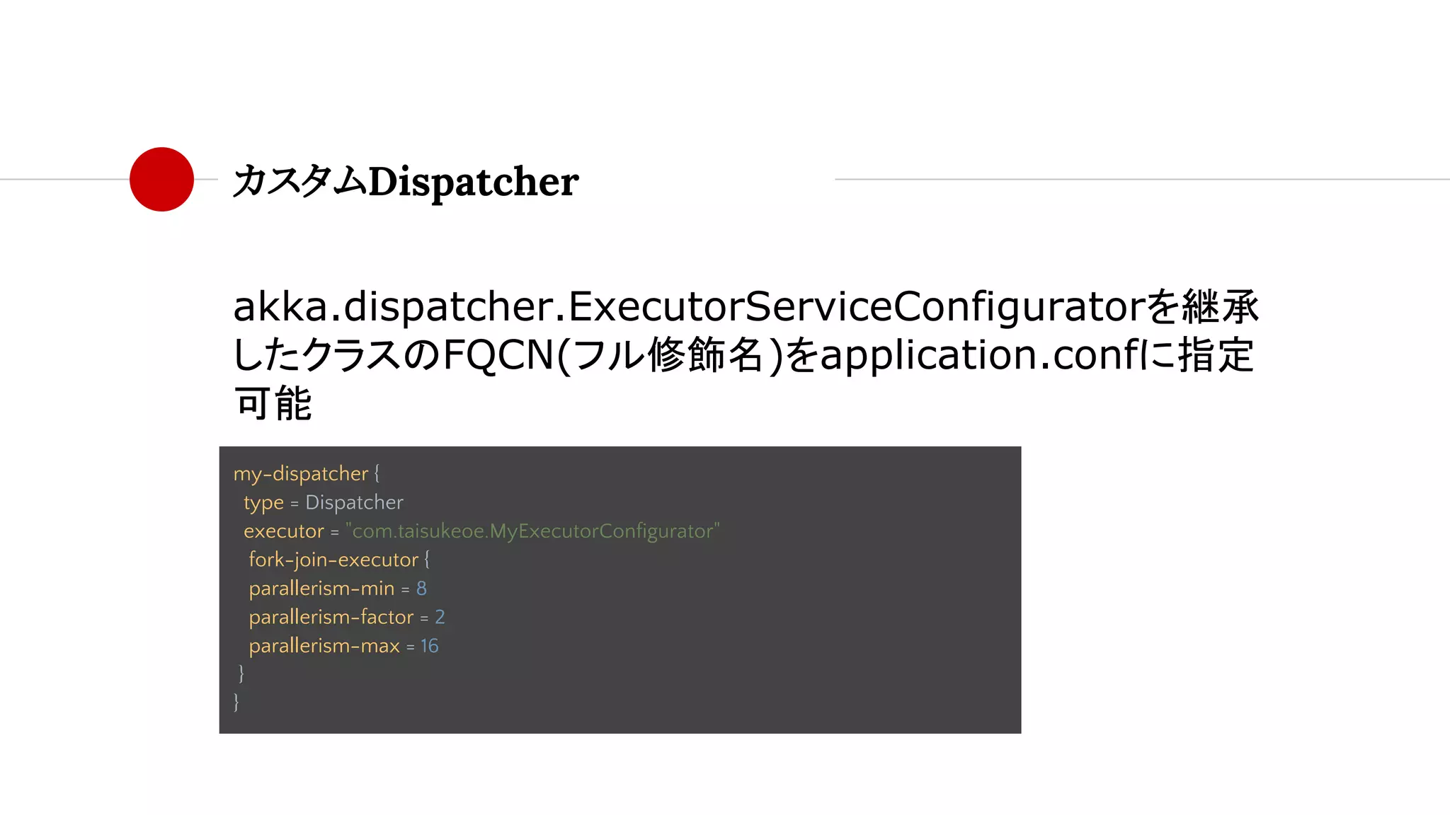 カスタムDispatcher
akka.dispatcher.ExecutorServiceConfiguratorを継承
したクラスのFQCN(フル修飾名)をapplication.confに指定
可能
my-dispatcher {
type = Dispatcher
executor = "com.taisukeoe.MyExecutorConfigurator"
fork-join-executor {
parallerism-min = 8
parallerism-factor = 2
parallerism-max = 16
}
}
 