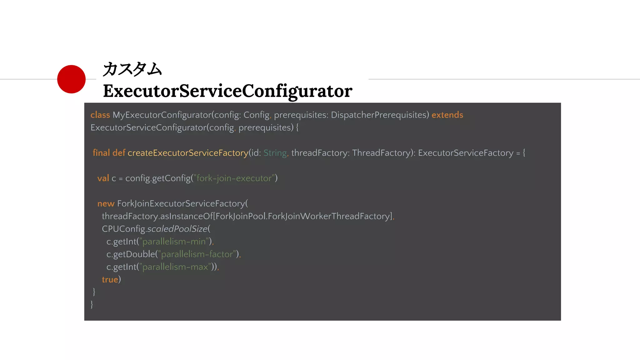 カスタム
ExecutorServiceConfigurator
class MyExecutorConfigurator(config: Config, prerequisites: DispatcherPrerequisites) extends
ExecutorServiceConfigurator(config, prerequisites) {
final def createExecutorServiceFactory(id: String, threadFactory: ThreadFactory): ExecutorServiceFactory = {
val c = config.getConfig("fork-join-executor")
new ForkJoinExecutorServiceFactory(
threadFactory.asInstanceOf[ForkJoinPool.ForkJoinWorkerThreadFactory],
CPUConfig.scaledPoolSize(
c.getInt("parallelism-min"),
c.getDouble("parallelism-factor"),
c.getInt("parallelism-max")),
true)
}
}
 