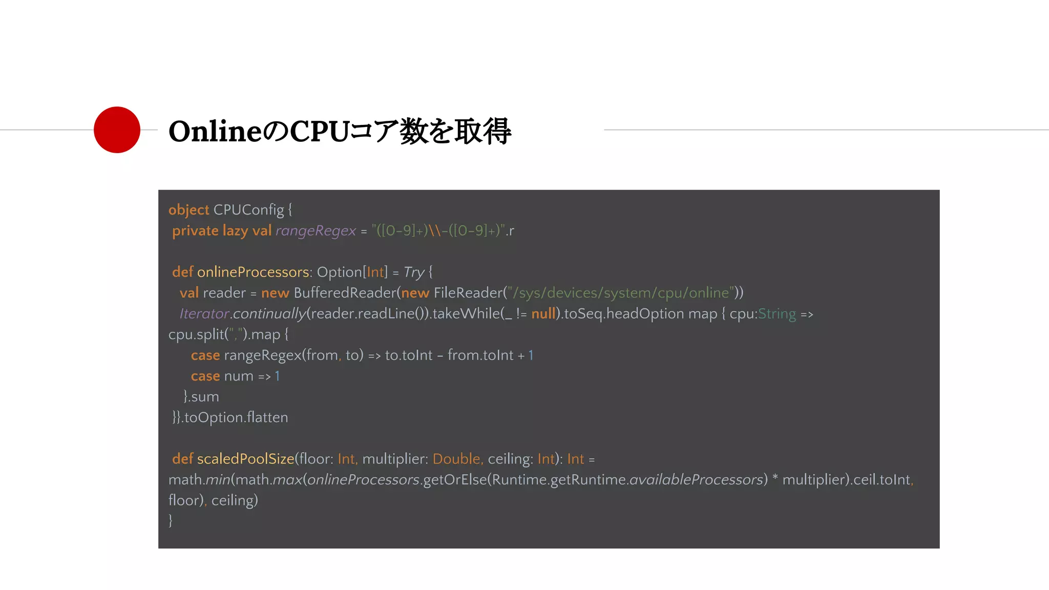 OnlineのCPUコア数を取得
object CPUConfig {
private lazy val rangeRegex = "([0-9]+)-([0-9]+)".r
def onlineProcessors: Option[Int] = Try {
val reader = new BufferedReader(new FileReader("/sys/devices/system/cpu/online"))
val num = Iterator.continually(reader.readLine()).takeWhile(_ != null).toSeq.headOption map { cpu:String =>
cpu.split(",").map {
case rangeRegex(from, to) => to.toInt - from.toInt + 1
case num => 1
}.sum
reader.close()
num
}}.toOption.flatten
def scaledPoolSize(floor: Int, multiplier: Double, ceiling: Int): Int =
math.min(math.max(onlineProcessors.getOrElse(Runtime.getRuntime.availableProcessors) * multiplier).ceil.toInt,
floor), ceiling)
}
 
