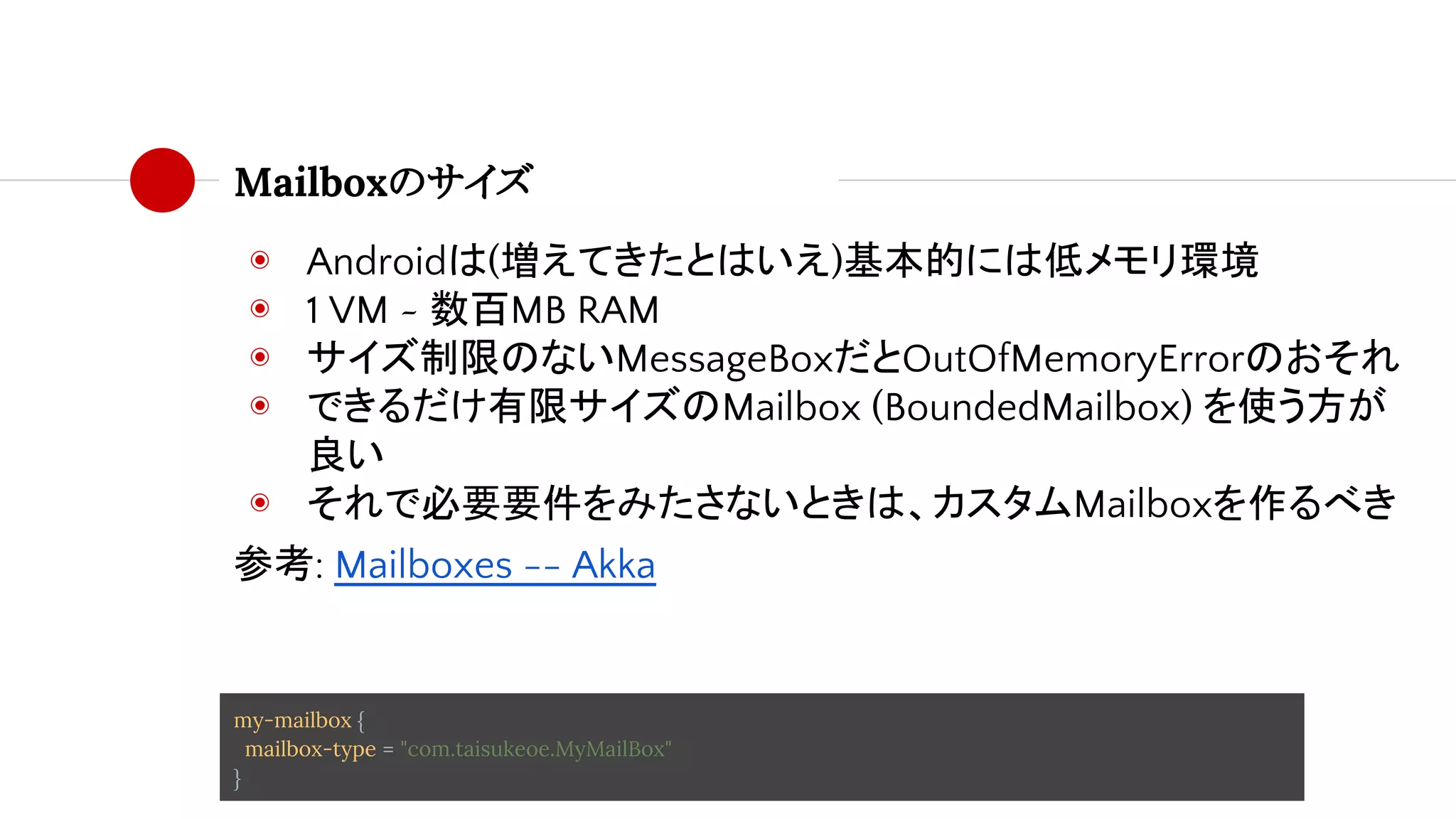 Mailboxのサイズ
◉ Androidは(増えてきたとはいえ)基本的には低メモリ環境
◉ 1 VM ~ 数百MB RAM
◉ サイズ制限のないMessageBoxだとOutOfMemoryErrorのおそれ
◉ できるだけ有限サイズのMailbox (BoundedMailbox) を使う方が
良い
◉ それで必要要件をみたさないときは、カスタムMailboxを作るべき
参考: Mailboxes -- Akka
my-mailbox {
mailbox-type = "com.taisukeoe.MyMailBox"
}
 
