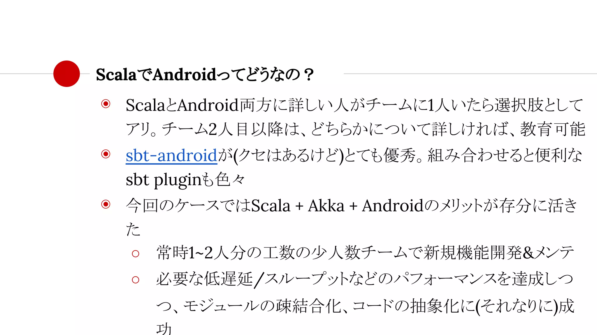 ScalaでAndroidってどうなの？
◉ ScalaとAndroid両方に詳しい人がチームに1人いたら選択肢として
アリ。チーム2人目以降は、どちらかについて詳しければ、教育可能
◉ sbt-androidが(クセはあるけど)とても優秀。組み合わせると便利な
sbt pluginも色々
◉ 今回のケースではScala + Akka + Androidのメリットが存分に活き
た
○ 常時1~2人分の工数の少人数チームで新規機能開発&メンテ
○ 必要な低遅延/スループットなどのパフォーマンスを達成しつ
つ、モジュールの疎結合化、コードの抽象化に(それなりに)成
 