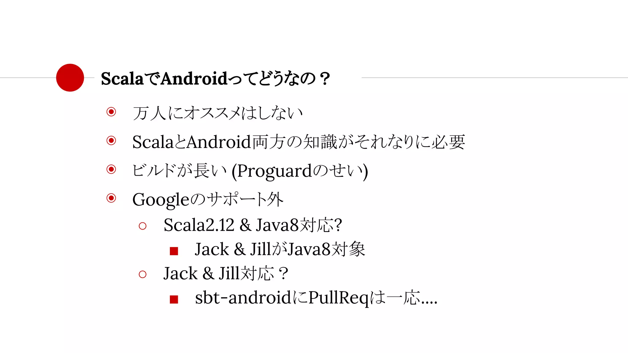 ScalaでAndroidってどうなの？
◉ 万人にオススメはしない
◉ ScalaとAndroid両方の知識がそれなりに必要
◉ ビルドが長い (Proguardのせい)
◉ Googleのサポート外
○ Scala2.12 & Java8対応?
■ Jack & JillがJava8対象
○ Jack & Jill対応？
■ sbt-androidにPullReqは一応....
 