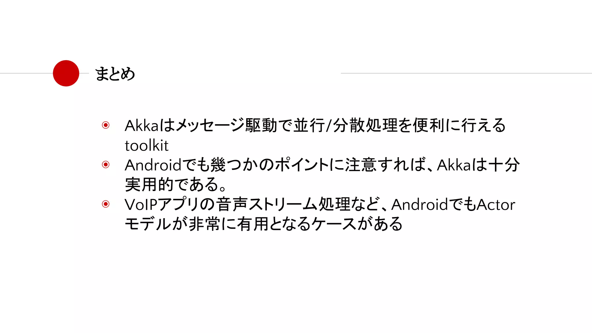 まとめ
◉ Akkaはメッセージ駆動で並行/分散処理を便利に行える
toolkit
◉ Androidでも幾つかのポイントに注意すれば、Akkaは十分
実用的である。
◉ VoIPアプリの音声ストリーム処理など、AndroidでもActor
モデルが非常に有用となるケースがある
 