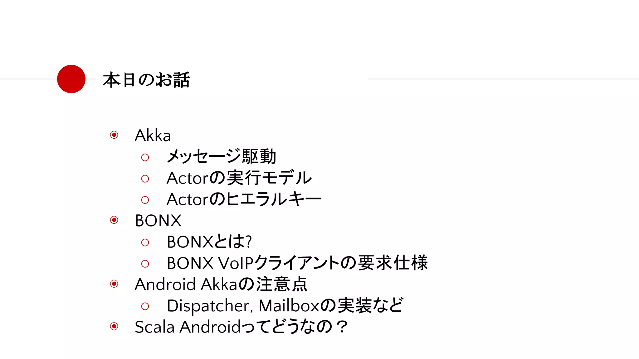 本日のお話
◉ Akka
○ メッセージ駆動
○ Actorの実行モデル
○ Actorのヒエラルキー
◉ BONX
○ BONXとは?
○ BONX VoIPクライアントの要求仕様
◉ Android Akkaの注意点
○ Dispatcher, Mailboxの実装など
◉ Scala Androidってどうなの？
 