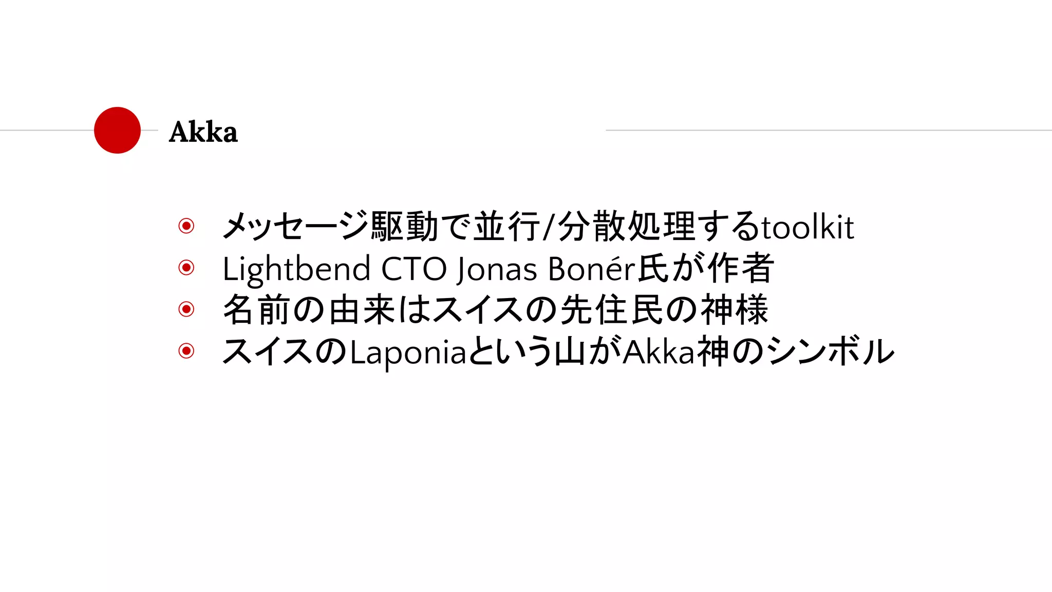 Akka
◉ メッセージ駆動で並行/分散処理するtoolkit
◉ Lightbend CTO Jonas Bonér氏が作者
◉ 名前の由来はスイスの先住民の神様
◉ スイスのLaponiaという山がAkka神のシンボル
 