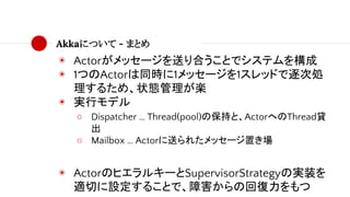 Akkaについて - まとめ
◉ Actorがメッセージを送り合うことでシステムを構成
◉ 1つのActorは同時に1メッセージを1スレッドで逐次処
理するため、状態管理が楽
◉ 実行モデル
○ Dispatcher … Thread(pool)の保持と、ActorへのThread貸
出
○ Mailbox … Actorに送られたメッセージ置き場
◉ ActorのヒエラルキーとSupervisorStrategyの実装を
適切に設定することで、障害からの回復力をもつ
 
