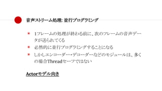 音声ストリーム処理: 並行プログラミング
◉ １フレームの処理が終わる前に、次のフレームの音声デー
タが送られてくる
◉ 必然的に並行プログラミングすることになる
◉ しかしエンコーダー・デコーダーなどのモジュールは、多く
の場合Threadセーフではない
Actorモデル向き
 
