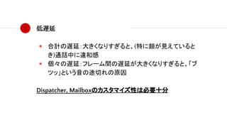 低遅延
◉ 合計の遅延：大きくなりすぎると、(特に顔が見えていると
き)通話中に違和感
◉ 個々の遅延：フレーム間の遅延が大きくなりすぎると、「ブ
ツッ」という音の途切れの原因
Dispatcher, Mailboxのカスタマイズ性は必要十分
 