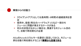 障害からの回復力
◉ クライアントアプリとしては長時間(~8時間)の連続使用を想
定
◉ 使用中、録音/再生のハードウェア I/Oなど一部のモ
ジュールに問題が発生するケースがある
◉ 何かの状態がおかしい場合は、関連するモジュール含め
て、自動で再初期化が必要
AkkaのActorヒエラルキーを適切に設定しておくと、モジュール
群を自動で再初期化することで障害から回復できる
 
