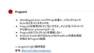 Proguard
● Akkaはapplication.confやPropsを基に、リフレクションで
Actorなどをインスタンス化
● Proguardは使用されていないクラス、メソッドをバイトコード
から抜くpost-processingツール
● Proguardはリフレクションを理解しない
● Android ScalaにおけるNoSuchMethodErrorの発生原因
の殆どはProguard起因
=> proguard.cfgに随時指定
参考: Macroid | Akka Integration
 