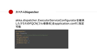 カスタムDispatcher
akka.dispatcher.ExecutorServiceConfiguratorを継承
したクラスのFQCN(フル修飾名)をapplication.confに指定
可能
my-dispatcher {
type = Dispatcher
executor = "com.taisukeoe.MyExecutorConfigurator"
fork-join-executor {
parallerism-min = 8
parallerism-factor = 2
parallerism-max = 16
}
}
 