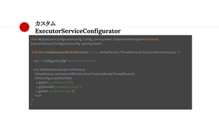 カスタム
ExecutorServiceConfigurator
class MyExecutorConfigurator(config: Config, prerequisites: DispatcherPrerequisites) extends
ExecutorServiceConfigurator(config, prerequisites) {
final def createExecutorServiceFactory(id: String, threadFactory: ThreadFactory): ExecutorServiceFactory = {
val c = config.getConfig("fork-join-executor")
new ForkJoinExecutorServiceFactory(
threadFactory.asInstanceOf[ForkJoinPool.ForkJoinWorkerThreadFactory],
CPUConfig.scaledPoolSize(
c.getInt("parallelism-min"),
c.getDouble("parallelism-factor"),
c.getInt("parallelism-max")),
true)
}
}
 