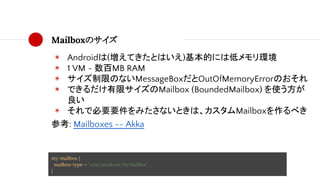 Mailboxのサイズ
◉ Androidは(増えてきたとはいえ)基本的には低メモリ環境
◉ 1 VM ~ 数百MB RAM
◉ サイズ制限のないMessageBoxだとOutOfMemoryErrorのおそれ
◉ できるだけ有限サイズのMailbox (BoundedMailbox) を使う方が
良い
◉ それで必要要件をみたさないときは、カスタムMailboxを作るべき
参考: Mailboxes -- Akka
my-mailbox {
mailbox-type = "com.taisukeoe.MyMailBox"
}
 