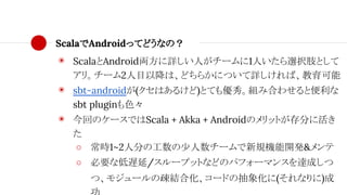 ScalaでAndroidってどうなの？
◉ ScalaとAndroid両方に詳しい人がチームに1人いたら選択肢として
アリ。チーム2人目以降は、どちらかについて詳しければ、教育可能
◉ sbt-androidが(クセはあるけど)とても優秀。組み合わせると便利な
sbt pluginも色々
◉ 今回のケースではScala + Akka + Androidのメリットが存分に活き
た
○ 常時1~2人分の工数の少人数チームで新規機能開発&メンテ
○ 必要な低遅延/スループットなどのパフォーマンスを達成しつ
つ、モジュールの疎結合化、コードの抽象化に(それなりに)成
 