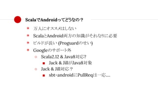 ScalaでAndroidってどうなの？
◉ 万人にオススメはしない
◉ ScalaとAndroid両方の知識がそれなりに必要
◉ ビルドが長い (Proguardのせい)
◉ Googleのサポート外
○ Scala2.12 & Java8対応?
■ Jack & JillがJava8対象
○ Jack & Jill対応？
■ sbt-androidにPullReqは一応....
 