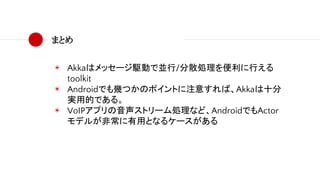 まとめ
◉ Akkaはメッセージ駆動で並行/分散処理を便利に行える
toolkit
◉ Androidでも幾つかのポイントに注意すれば、Akkaは十分
実用的である。
◉ VoIPアプリの音声ストリーム処理など、AndroidでもActor
モデルが非常に有用となるケースがある
 