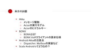 本日のお話
◉ Akka
○ メッセージ駆動
○ Actorの実行モデル
○ Actorのヒエラルキー
◉ BONX
○ BONXとは?
○ BONX VoIPクライアントの要求仕様
◉ Android Akkaの注意点
○ Dispatcher, Mailboxの実装など
◉ Scala Androidってどうなの？
 