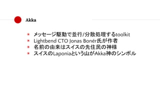 Akka
◉ メッセージ駆動で並行/分散処理するtoolkit
◉ Lightbend CTO Jonas Bonér氏が作者
◉ 名前の由来はスイスの先住民の神様
◉ スイスのLaponiaという山がAkka神のシンボル
 