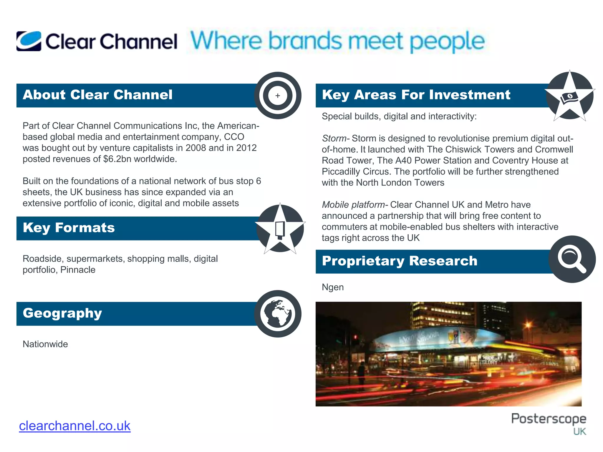 Roadside, supermarkets, shopping malls, digital
portfolio, Pinnacle
Nationwide
Special builds, digital and interactivity:
Storm- Storm is designed to revolutionise premium digital out-
of-home. It launched with The Chiswick Towers and Cromwell
Road Tower, The A40 Power Station and Coventry House at
Piccadilly Circus. The portfolio will be further strengthened
with the North London Towers
Mobile platform- Clear Channel UK and Metro have
announced a partnership that will bring free content to
commuters at mobile-enabled bus shelters with interactive
tags right across the UK
Ngen
Part of Clear Channel Communications Inc, the American-
based global media and entertainment company, CCO
was bought out by venture capitalists in 2008 and in 2012
posted revenues of $6.2bn worldwide.
Built on the foundations of a national network of bus stop 6
sheets, the UK business has since expanded via an
extensive portfolio of iconic, digital and mobile assets
About Clear Channel Key Areas For Investment
Key Formats
Geography
Proprietary Research
+
clearchannel.co.uk
 