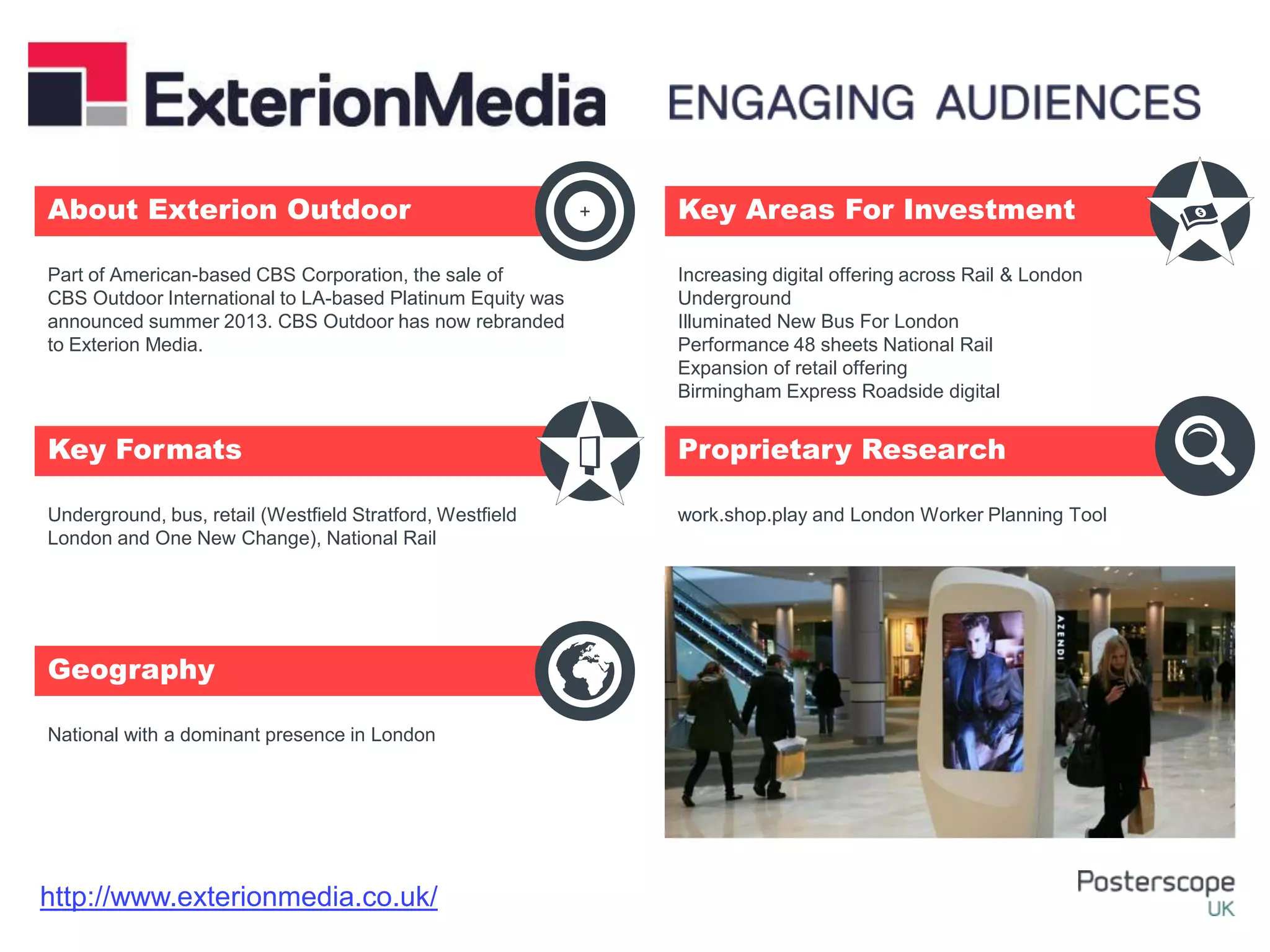 Underground, bus, retail (Westfield Stratford, Westfield
London and One New Change), National Rail
National with a dominant presence in London
Increasing digital offering across Rail & London
Underground
Illuminated New Bus For London
Performance 48 sheets National Rail
Expansion of retail offering
Birmingham Express Roadside digital
work.shop.play and London Worker Planning Tool
Part of American-based CBS Corporation, the sale of
CBS Outdoor International to LA-based Platinum Equity was
announced summer 2013. CBS Outdoor has now rebranded
to Exterion Media.
About Exterion Outdoor Key Areas For Investment
Key Formats
Geography
Proprietary Research
+
http://www.exterionmedia.co.uk/
 