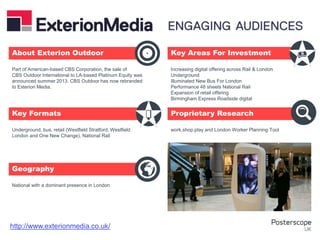 Underground, bus, retail (Westfield Stratford, Westfield
London and One New Change), National Rail
National with a dominant presence in London
Increasing digital offering across Rail & London
Underground
Illuminated New Bus For London
Performance 48 sheets National Rail
Expansion of retail offering
Birmingham Express Roadside digital
work.shop.play and London Worker Planning Tool
Part of American-based CBS Corporation, the sale of
CBS Outdoor International to LA-based Platinum Equity was
announced summer 2013. CBS Outdoor has now rebranded
to Exterion Media.
About Exterion Outdoor Key Areas For Investment
Key Formats
Geography
Proprietary Research
+
http://www.exterionmedia.co.uk/
 