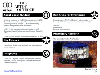 Large-format digital, iconic landmark and super-premium
banner locations
Ocean has a regional footprint that spans the following
UK cities: London, Birmingham, Liverpool, Manchester,
Leeds and Glasgow
Ocean practices 'The Art of Outdoor', with every site in the
Ocean portfolio having a unique quality and personality
The Grid
Ocean Labs
Regional site expansion
The Science Behind the Art of Outdoor
A relative newcomer to the OOH scene, launched in 2005
Ocean Outdoor is a boutique, UK-based media company
pioneering creativity in digital OOH via an expanding
portfolio of large-format, high profile sites
In May 2012 a management buyout, backed by LDC
Capital, purchased the business from Smedvig Capital for
£35m
Ocean Outdoor reported revenues of £23.4 million in 2012
About Ocean Outdoor Key Areas For Investment
Key Formats
Geography
Proprietary Research
+
oceanoutdoor.com
 