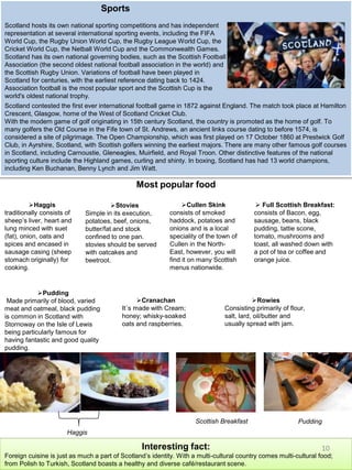 Sports
Scotland hosts its own national sporting competitions and has independent
representation at several international sporting events, including the FIFA
World Cup, the Rugby Union World Cup, the Rugby League World Cup, the
Cricket World Cup, the Netball World Cup and the Commonwealth Games.
Scotland has its own national governing bodies, such as the Scottish Football
Association (the second oldest national football association in the world) and
the Scottish Rugby Union. Variations of football have been played in
Scotland for centuries, with the earliest reference dating back to 1424.
Association football is the most popular sport and the Scottish Cup is the
world's oldest national trophy.
Most popular food
Haggis
traditionally consists of
sheep’s liver, heart and
lung minced with suet
(fat), onion, oats and
spices and encased in
sausage casing (sheep
stomach originally) for
cooking.
Stovies
Simple in its execution,
potatoes, beef, onions,
butter/fat and stock
confined to one pan.
stovies should be served
with oatcakes and
beetroot.
 Full Scottish Breakfast:
consists of Bacon, egg,
sausage, beans, black
pudding, tattie scone,
tomato, mushrooms and
toast, all washed down with
a pot of tea or coffee and
orange juice.
Cullen Skink
consists of smoked
haddock, potatoes and
onions and is a local
speciality of the town of
Cullen in the North-
East, however, you will
find it on many Scottish
menus nationwide.
Pudding
Made primarily of blood, varied
meat and oatmeal, black pudding
is common in Scotland with
Stornoway on the Isle of Lewis
being particularly famous for
having fantastic and good quality
pudding.
Cranachan
It´s made with Cream;
honey; whisky-soaked
oats and raspberries.
Rowies
Consisting primarily of flour,
salt, lard, oil/butter and
usually spread with jam.
Interesting fact:
Foreign cuisine is just as much a part of Scotland’s identity. With a multi-cultural country comes multi-cultural food;
from Polish to Turkish, Scotland boasts a healthy and diverse café/restaurant scene.
Scotland contested the first ever international football game in 1872 against England. The match took place at Hamilton
Crescent, Glasgow, home of the West of Scotland Cricket Club.
With the modern game of golf originating in 15th century Scotland, the country is promoted as the home of golf. To
many golfers the Old Course in the Fife town of St. Andrews, an ancient links course dating to before 1574, is
considered a site of pilgrimage. The Open Championship, which was first played on 17 October 1860 at Prestwick Golf
Club, in Ayrshire, Scotland, with Scottish golfers winning the earliest majors. There are many other famous golf courses
in Scotland, including Carnoustie, Gleneagles, Muirfield, and Royal Troon. Other distinctive features of the national
sporting culture include the Highland games, curling and shinty. In boxing, Scotland has had 13 world champions,
including Ken Buchanan, Benny Lynch and Jim Watt.
Haggis
Scottish Breakfast Pudding
10
 