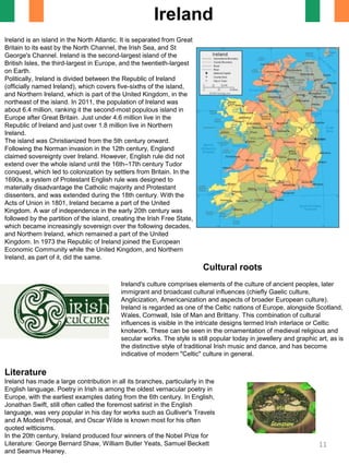 Ireland is an island in the North Atlantic. It is separated from Great
Britain to its east by the North Channel, the Irish Sea, and St
George's Channel. Ireland is the second-largest island of the
British Isles, the third-largest in Europe, and the twentieth-largest
on Earth.
Politically, Ireland is divided between the Republic of Ireland
(officially named Ireland), which covers five-sixths of the island,
and Northern Ireland, which is part of the United Kingdom, in the
northeast of the island. In 2011, the population of Ireland was
about 6.4 million, ranking it the second-most populous island in
Europe after Great Britain. Just under 4.6 million live in the
Republic of Ireland and just over 1.8 million live in Northern
Ireland.
The island was Christianized from the 5th century onward.
Following the Norman invasion in the 12th century, England
claimed sovereignty over Ireland. However, English rule did not
extend over the whole island until the 16th–17th century Tudor
conquest, which led to colonization by settlers from Britain. In the
1690s, a system of Protestant English rule was designed to
materially disadvantage the Catholic majority and Protestant
dissenters, and was extended during the 18th century. With the
Acts of Union in 1801, Ireland became a part of the United
Kingdom. A war of independence in the early 20th century was
followed by the partition of the island, creating the Irish Free State,
which became increasingly sovereign over the following decades,
and Northern Ireland, which remained a part of the United
Kingdom. In 1973 the Republic of Ireland joined the European
Economic Community while the United Kingdom, and Northern
Ireland, as part of it, did the same.
Ireland
Cultural roots
Ireland's culture comprises elements of the culture of ancient peoples, later
immigrant and broadcast cultural influences (chiefly Gaelic culture,
Anglicization, Americanization and aspects of broader European culture).
Ireland is regarded as one of the Celtic nations of Europe, alongside Scotland,
Wales, Cornwall, Isle of Man and Brittany. This combination of cultural
influences is visible in the intricate designs termed Irish interlace or Celtic
knotwork. These can be seen in the ornamentation of medieval religious and
secular works. The style is still popular today in jewellery and graphic art, as is
the distinctive style of traditional Irish music and dance, and has become
indicative of modern "Celtic" culture in general.
Literature
Ireland has made a large contribution in all its branches, particularly in the
English language. Poetry in Irish is among the oldest vernacular poetry in
Europe, with the earliest examples dating from the 6th century. In English,
Jonathan Swift, still often called the foremost satirist in the English
language, was very popular in his day for works such as Gulliver's Travels
and A Modest Proposal, and Oscar Wilde is known most for his often
quoted witticisms.
In the 20th century, Ireland produced four winners of the Nobel Prize for
Literature: George Bernard Shaw, William Butler Yeats, Samuel Beckett
and Seamus Heaney.
11
 