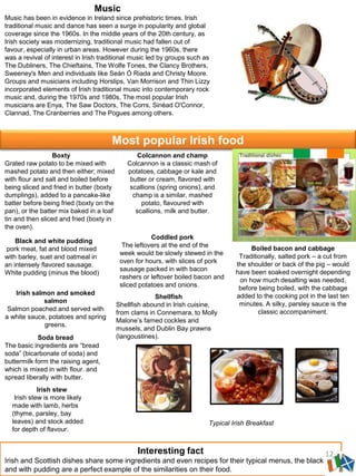 Music
Music has been in evidence in Ireland since prehistoric times. Irish
traditional music and dance has seen a surge in popularity and global
coverage since the 1960s. In the middle years of the 20th century, as
Irish society was modernizing, traditional music had fallen out of
favour, especially in urban areas. However during the 1960s, there
was a revival of interest in Irish traditional music led by groups such as
The Dubliners, The Chieftains, The Wolfe Tones, the Clancy Brothers,
Sweeney's Men and individuals like Seán Ó Riada and Christy Moore.
Groups and musicians including Horslips, Van Morrison and Thin Lizzy
incorporated elements of Irish traditional music into contemporary rock
music and, during the 1970s and 1980s, The most popular Irish
musicians are Enya, The Saw Doctors, The Corrs, Sinéad O'Connor,
Clannad, The Cranberries and The Pogues among others.
Most popular Irish food
Soda bread
The basic ingredients are “bread
soda” (bicarbonate of soda) and
buttermilk form the raising agent,
which is mixed in with flour. and
spread liberally with butter.
Shellfish
Shellfish abound in Irish cuisine,
from clams in Connemara, to Molly
Malone’s famed cockles and
mussels, and Dublin Bay prawns
(langoustines).
Colcannon and champ
Colcannon is a classic mash of
potatoes, cabbage or kale and
butter or cream, flavored with
scallions (spring onions), and
champ is a similar, mashed
potato, flavoured with
scallions, milk and butter.
Boxty
Grated raw potato to be mixed with
mashed potato and then either; mixed
with flour and salt and boiled before
being sliced and fried in butter (boxty
dumplings), added to a pancake-like
batter before being fried (boxty on the
pan), or the batter mix baked in a loaf
tin and then sliced and fried (boxty in
the oven).
Boiled bacon and cabbage
Traditionally, salted pork – a cut from
the shoulder or back of the pig – would
have been soaked overnight depending
on how much desalting was needed,
before being boiled, with the cabbage
added to the cooking pot in the last ten
minutes. A silky, parsley sauce is the
classic accompaniment.
Irish salmon and smoked
salmon
Salmon poached and served with
a white sauce, potatoes and spring
greens.
Black and white pudding
pork meat, fat and blood mixed
with barley, suet and oatmeal in
an intensely flavored sausage.
White pudding (minus the blood)
Coddled pork
The leftovers at the end of the
week would be slowly stewed in the
oven for hours, with slices of pork
sausage packed in with bacon
rashers or leftover boiled bacon and
sliced potatoes and onions.
Interesting fact
Irish and Scottish dishes share some ingredients and even recipes for their typical menus, the black
and with pudding are a perfect example of the similarities on their food.
Irish stew
Irish stew is more likely
made with lamb, herbs
(thyme, parsley, bay
leaves) and stock added
for depth of flavour.
Typical Irish Breakfast
12
 