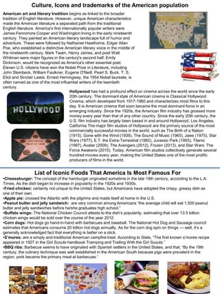 American art and literary tradition begins as linked to the broader
tradition of English literature. However, unique American characteristics
made the American literature a separated path from the traditional
English literature. America's first internationally popular writers were
James Fennimore Cooper and Washington Irving in the early nineteenth
century. They painted an American literary landscape full of humor and
adventure. These were followed by Nathaniel Hawthorne, Edgar Allan
Poe, who established a distinctive American literary voice in the middle of
the nineteenth century. Mark Twain, Henry James, and poet Walt
Whitman were major figures in the century's second half; Emily
Dickinson, would be recognized as America's other essential poet.
Eleven U.S. citizens have won the Nobel Prize in Literature, including
John Steinbeck, William Faulkner, Eugene O'Neill, Pearl S. Buck, T. S.
Eliot and Sinclair Lewis. Ernest Hemingway, the 1954 Nobel laureate, is
often named as one of the most influential writers of the twentieth
century.
Culture, Icons and trademarks of the American population
Hollywood has had a profound effect on cinema across the world since the early
20th century. The dominant style of American cinema is Classical Hollywood
Cinema, which developed from 1917-1960 and characterizes most films to this
day. It is American cinema that soon became the most dominant force in an
emerging industry. Since the 1920s, the American film industry has grossed more
money every year than that of any other country. Since the early 20th century, the
U.S. film industry has largely been based in and around Hollywood, Los Angeles,
California The major film studios of Hollywood are the primary source of the most
commercially successful movies in the world, such as The Birth of a Nation
(1915), Gone with the Wind (1939), The Sound of Music (1965), Jaws (1975), Star
Wars (1977), E.T. the Extra-Terrestrial (1982), Jurassic Park (1993), Titanic
(1997), Avatar (2009), The Avengers (2012), Frozen (2013), and Star Wars: The
Force Awakens (2015). Today, American film studios collectively generate several
hundred movies every year, making the United States one of the most prolific
producers of films in the world.
List of Iconic Foods That America Is Most Famous For
•Cheeseburger: The concept of the hamburger originated sometime in the late 19th century, according to the L.A.
Times. As the dish began to increase in popularity in the 1920s and 1930s.
•Fried chicken: certainly not unique to the United States, but Americans have adopted the crispy, greasy dish as
one of their own.
•Apple pie: crossed the Atlantic with the pilgrims and made itself at home in the U.S.
•Peanut butter and jelly sandwich: are very common among Americans “the average child will eat 1,500 peanut
butter and jelly sandwiches before he/she graduates high school.”
•Buffalo wings: The National Chicken Council attests to the dish’s popularity, estimating that over 13.5 billion
chicken wings would be sold over the course of the year 2012.
•Corn dogs: Hot dogs go hand-in-hand with barbecues and baseball. The National Hot Dog and Sausage council
estimates that Americans consume 20 billion hot dogs annually. As for the corn dog spin on things — well, it’s a
generally acknowledged fact that everything is better on a stick.
•S’mores: are a simply and traditional American campfire treat. According to Slate, “The first known s’mores recipe
appeared in 1927 in the Girl Scouts handbook Tramping and Trailing With the Girl Scouts.”
•BBQ ribs: Barbecue seems to have originated with Spanish settlers in the United States, and that, “By the 19th
century, the culinary technique was well established in the American South because pigs were prevalent in the
region, pork became the primary meat at barbecues.”
14
 