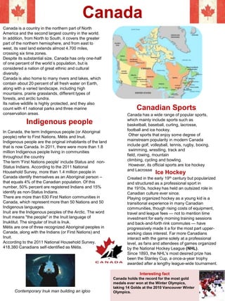 Canada
Canada is a country in the northern part of North
America and the second largest country in the world.
In addition, from North to South, it covers the greater
part of the northern hemisphere, and from east to
west, its vast land extends almost 4.700 miles,
crossing six time zones.
Despite its substantial size, Canada has only one-half
of one percent of the world´s population, but is
considered a nation of great ethnic and cultural
diversity.
Canada is also home to many rivers and lakes, which
contain about 20 percent of all fresh water on Earth,
along with a varied landscape, including high
mountains, prairie grasslands, different types of
forests, and arctic tundra.
Its native wildlife is highly protected, and they also
count with 41 national parks and three marine
conservation areas.
Indigenous people
In Canada, the term Indigenous people (or Aboriginal
people) refer to First Nations, Métis and Inuit.
Indigenous people are the original inhabitants of the land
that is now Canada. In 2011, there were more than 1.8
million Indigenous people living in communities
throughout the country
The term 'First Nations people' include Status and non-
Status Indians. According to the 2011 National
Household Survey, more than 1.4 million people in
Canada identify themselves as an Aboriginal person –
that equals 4% of the Canadian population. Of this
number, 50% percent are registered Indians and 15%
identify as non-Status Indians.
There are more than 630 First Nation communities in
Canada, which represent more than 50 Nations and 50
Indigenous languages.
Inuit are the Indigenous peoples of the Arctic. The word
Inuit means "the people" in the Inuit language of
Inuktitut. The singular of Inuit is Inuk.
Métis are one of three recognized Aboriginal peoples in
Canada, along with the Indians (or First Nations) and
Inuit.
According to the 2011 National Household Survey,
418,380 Canadians self-identified as Métis.
Contemporary Inuk man building an igloo
Canada has a wide range of popular sports,
which mainly include sports such as
basketball, baseball, curling, lacrosse,
football and ice hockey.
Other sports that enjoy some degree of
mainstream popularity in modern Canada
include golf, volleyball, tennis, rugby, boxing,
swimming, wrestling, track and
field, rowing, mountain
climbing, cycling and bowling.
However, its official sports are Ice hockey
and Lacrosse
Canadian Sports
Created in the early 19th century but popularized
and structured as a professional sport in
the 1910s, hockey has held an outsized role in
Canadian culture ever since.
Playing organized hockey as a young kid is a
transitional experience in many Canadian
communities, though rising costs of equipment,
travel and league fees — not to mention time
investment for early morning training sessions
and back-and-forth rink commutes — have
progressively made it a for the most part upper-
working class interest. Far more Canadians
interact with the game solely at a professional
level, as fans and attendees of games organized
by the National Hockey League (NHL).
Since 1893, the NHL's most desired prize has
been the Stanley Cup, a once-a-year trophy
awarded after a lengthy league-wide tournament.
Ice Hockey
Interesting fact
Canada holds the record for the most gold
medals ever won at the Winter Olympics,
taking 14 Golds at the 2010 Vancouver Winter
Olympics.
15
 