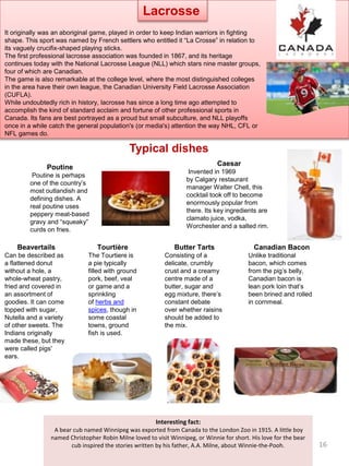 Typical dishes
Poutine
Poutine is perhaps
one of the country’s
most outlandish and
defining dishes. A
real poutine uses
peppery meat-based
gravy and “squeaky”
curds on fries.
Canadian Bacon
Unlike traditional
bacon, which comes
from the pig’s belly,
Canadian bacon is
lean pork loin that’s
been brined and rolled
in cornmeal.
Caesar
Invented in 1969
by Calgary restaurant
manager Walter Chell, this
cocktail took off to become
enormously popular from
there. Its key ingredients are
clamato juice, vodka,
Worchester and a salted rim.
Beavertails
Can be described as
a flattened donut
without a hole, a
whole-wheat pastry,
fried and covered in
an assortment of
goodies. It can come
topped with sugar,
Nutella and a variety
of other sweets. The
Indians originally
made these, but they
were called pigs'
ears.
Butter Tarts
Consisting of a
delicate, crumbly
crust and a creamy
centre made of a
butter, sugar and
egg mixture, there’s
constant debate
over whether raisins
should be added to
the mix.
Tourtière
The Tourtiere is
a pie typically
filled with ground
pork, beef, veal
or game and a
sprinkling
of herbs and
spices, though in
some coastal
towns, ground
fish is used.
Interesting fact:
A bear cub named Winnipeg was exported from Canada to the London Zoo in 1915. A little boy
named Christopher Robin Milne loved to visit Winnipeg, or Winnie for short. His love for the bear
cub inspired the stories written by his father, A.A. Milne, about Winnie-the-Pooh.
It originally was an aboriginal game, played in order to keep Indian warriors in fighting
shape. This sport was named by French settlers who entitled it “La Crosse” in relation to
its vaguely crucifix-shaped playing sticks.
The first professional lacrosse association was founded in 1867, and its heritage
continues today with the National Lacrosse League (NLL) which stars nine master groups,
four of which are Canadian.
The game is also remarkable at the college level, where the most distinguished colleges
in the area have their own league, the Canadian University Field Lacrosse Association
(CUFLA).
While undoubtedly rich in history, lacrosse has since a long time ago attempted to
accomplish the kind of standard acclaim and fortune of other professional sports in
Canada. Its fans are best portrayed as a proud but small subculture, and NLL playoffs
once in a while catch the general population's (or media's) attention the way NHL, CFL or
NFL games do.
Lacrosse
16
 