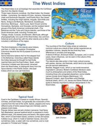 The West Indies is an archipelago that separates the Caribbean
Sea from the Atlantic Ocean.
Three major divisions constitute the West Indies: the Greater
Antilles , comprising the islands of Cuba, Jamaica, Hispaniola
(Haiti and Dominican Republic ) and Puerto Rico; the Lesser
Antilles, including the Virgin Islands, Anguilla, Saint Kitts and
Nevis, Antigua and Barbuda, Montserrat, Guadeloupe,
Dominica, Martinique , Saint Lucia, Saint Vincent and the
Grenadines, Barbados, and Grenada; and the isolated island
groups of the North American continental shelf—The
Bahamas and the Turks and Caicos Islands—and those of the
South American shelf, including Trinidad and
Tobago, Aruba, Curacao, and Bonaire. (Bermuda, although
physiographically not a part of the West Indies, has common
historical and cultural ties with the other islands and is often
included in definitions of the region.
The West Indies
Origins
The first inhabitants in the islands were Indians,
and then, in 1492, the explorer Christopher
Columbus became the first European to arrive at
the islands.
Some historians believe that he first stepped foot
in the Bahamas. Columbus called these islands
the Indies because he thought he had finally
reached Asia (and the East Indies). Spain, when
Columbus' mistake was discovered, renamed
them the West Indies, to distinguish them from the
Spice Islands in the Pacific Ocean, (the East
Indies) which we now call Indonesia.
Culture
The countries of the West Indies share an extensive
common culture as a result of their similar experiences as
plantation colonies, despite the fact that they have
differences in ancestry and language.
A blend of African, American Indian, European, and, in some
cases, Asian influences, can be seen in the culture of the
Caribbean people.
The islands also take pride in their lively cultural scenes,
with parties, dances, and festivals, which tend to be notably
annual carnival celebrations.
Besides, Reggae music, which is now world-renowned,
originated in Jamaica. Modern Caribbean literature owes
much to philosophers and writers of the West Indies,
including those who emigrated elsewhere; some notable
names include Aimé Césaire (Martinique), V.S.
Naipaul(Trinidad), Jean Price-Mars and Edwidge
Danticat (Haiti), and C.L.R. James and Derek Walcott, who
spoke to themes important to African descendants in the
West Indies.
Typical food
Food in the Caribbean is based on mostly African, Spanish,
Chinese, and East Indian, but generally are crossovers of the
cuisines from the rest of the world. Spices, peppers and many
different sorts of herbs (seasonings) are intensely used to
prepare most meals.
Popular dishes here are jerk chicken (Jamaica), fried flying
fish (Barbados), general seafood which is prepared in many
different ways, and stewed peas and beans, like pigeon peas.
Roti, which is East Indian based, contains curries and spices
Callaloo soup, which is made of dasheen leaves, okra and
sometimes crabs, is eaten with rice sometimes, and is most
prevalent in Trinidad and Tobago. Okra
Jerk Chicken
17
 