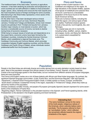 Economy
The traditional basis of the west indies´ economy is agriculture.
However, it has been declining its production and employment, as
most countries are not self-sufficient in relation to food production.
Sugar, spices, citrus, bananas and cocoa are the main exports and
the most important source of foreign exchange for some countries.
Manufacturing in the West Indies represents a minor sector of the
total economic activity.
On the other hand, it has been developed serious mineral
industries by countries such as Cuba, Dominican Republic,
Jamaica, Trinidad and Tobago and Barbados, whose main mineral
exports are petroleum from Trinidad and bauxite from Jamaica.
Another major industry on most islands is tourism, which has
become a considerable source of income, but tends to decline
during times of economic recession.
While trying to conquer issues of small size and dependence on a
few export items, economic unions have been formed by the
Caribbean countries, including the Central American Common
Market, which established a regional free-trade zone; The
Caribbean Community and Common Market, which promotes
cooperation between English speaking countries; and the African,
Caribbean and Pacific Group of States, whose individuals receive
preferential tariffs from the European Union.
Population
People in the West Indies are ethnically diverse and mostly derived from an early plantation society based on slave
labor. Most of the population emerges from African slaves or from British, French, Spanish, or Dutch colonists.
Creole is the local language spoken in the West Indies, but as it evolved from different variants of European languages,
there are many branches.
The French and English creoles are a mix of these dialects with African and West Indian languages. By contrast, the
significant Spanish-language communities—Cuba, Puerto Rico, and the Dominican Republic—talk neat Spanish.
Papiamentu, a Spanish-Dutch Portuguese-English Creole, is widely spoken on Aruba, Curaçao, and Bonaire.
South Asians constitute a substantial minority in the region, especially in Trinidad and Tobago, where they make up
almost four-tenths of the population.
Chinese constitute a smaller minority, and people of European (principally Spanish) descent represent for some seven-
tenths of the inhabitants of Puerto Rico.
Regarding religion, Roman Catholicism is the prevalent doctrine in the Spanish- and French-speaking islands, while
Protestantism is the standard in the English-speaking and Dutch territories.
Flora and fauna
A large number of plant species in the
Caribbean are indigenous to the region. At
high elevations in the Greater Antilles, species
more typical of midlatitude and subarctic flora
are found. Land fauna is a devastated
adaptation of the fauna found on the nearby
South American territory.
There are numerous rodents, including the
rabbit like agouti, and various types of bats
and reptiles. Feathered creature species
include a few parrots, hummingbirds, ibis, and
flamingos.
The coastal seas are rich in marine life,
including turtles, shellfish, caiman, dolphin,
red snapper, bonito, and flying fish. Marine life
is to a great extent unexploited for
sustenance.
Interesting fact:
The name Caribbean comes for the name
of the Carib people, indigenous natives of
the Americas, whom colonists believe were
cannibals. The Europeans referred to them
as “cannibalistic Caribs,” which reflected
the xenophobic attitude towards the original
inhabitants of the region.
18
 
