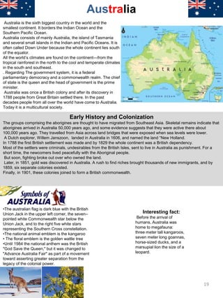 Australia is the sixth biggest country in the world and the
smallest continent. It borders the Indian Ocean and the
Southern Pacific Ocean.
Australia consists of mainly Australia, the island of Tasmania
and several small islands in the Indian and Pacific Oceans. It is
often called Down Under because the whole continent lies south
of the equator.
All the world’s climates are found on the continent—from the
tropical rainforest in the north to the cool and temperate climates
in the south and southeast.
. Regarding The government system, it is a federal
parliamentary democracy and a commonwealth realm. The chief
of state is the queen and the head of government is the prime
minister.
Australia was once a British colony and after its discovery in
1788 people from Great Britain settled there. In the past
decades people from all over the world have come to Australia.
Today it is a multicultural society.
Australia
Early History and Colonization
The groups comprising the aborigines are thought to have migrated from Southeast Asia. Skeletal remains indicate that
aborigines arrived in Australia 50,000 years ago, and some evidence suggests that they were active there about
100,000 years ago. They travelled from Asia across land bridges that were exposed when sea levels were lower.
A Dutch explorer, Willem Janszoon, landed in Australia in 1606, and named the land “New Holland.
In 1788 the first British settlement was made and by 1829 the whole continent was a British dependency.
Most of the settlers were criminals, undesirables from the British Isles, sent to live in Australia as punishment. For a
short time, the newcomers lived peacefully with the Aboriginal people.
But soon, fighting broke out over who owned the land.
Later, in 1851, gold was discovered in Australia. A rush to find riches brought thousands of new immigrants, and by
1859, six separate colonies existed.
Finally, in 1901, these colonies joined to form a British commonwealth.
•The australian flag is dark blue with the British
Union Jack in the upper left corner, the seven–
pointed white Commonwealth star below the
Union Jack, and to the right five white stars
representing the Southern Cross constellation.
•The national animal emblem is the kangaroo
• The floral emblem is the golden wattle tree
•Until 1984 the national anthem was the British
"God Save the Queen," but it was changed to
"Advance Australia Fair" as part of a movement
toward asserting greater separation from the
legacy of the colonial power.
Interesting fact:
Before the arrival of
humans, Australia was
home to megafauna:
three meter tall kangaroos,
seven meter long goannas,
horse-sized ducks, and a
marsupial lion the size of a
leopard.
19
 