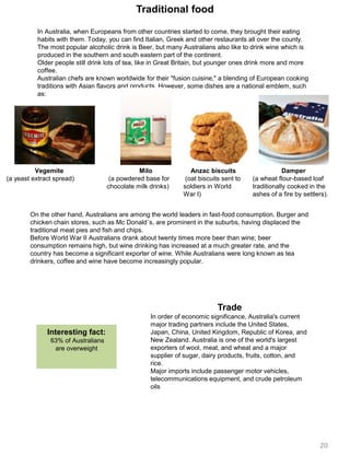 Traditional food
In Australia, when Europeans from other countries started to come, they brought their eating
habits with them. Today, you can find Italian, Greek and other restaurants all over the county.
The most popular alcoholic drink is Beer, but many Australians also like to drink wine which is
produced in the southern and south eastern part of the continent.
Older people still drink lots of tea, like in Great Britain, but younger ones drink more and more
coffee.
Australian chefs are known worldwide for their "fusion cuisine," a blending of European cooking
traditions with Asian flavors and products. However, some dishes are a national emblem, such
as:
Vegemite
(a yeast extract spread)
Milo
(a powdered base for
chocolate milk drinks)
Anzac biscuits
(oat biscuits sent to
soldiers in World
War I)
Damper
(a wheat flour-based loaf
traditionally cooked in the
ashes of a fire by settlers).
On the other hand, Australians are among the world leaders in fast-food consumption. Burger and
chicken chain stores, such as Mc Donald´s, are prominent in the suburbs, having displaced the
traditional meat pies and fish and chips.
Before World War II Australians drank about twenty times more beer than wine; beer
consumption remains high, but wine drinking has increased at a much greater rate, and the
country has become a significant exporter of wine. While Australians were long known as tea
drinkers, coffee and wine have become increasingly popular.
Interesting fact:
63% of Australians
are overweight
Trade
In order of economic significance, Australia's current
major trading partners include the United States,
Japan, China, United Kingdom, Republic of Korea, and
New Zealand. Australia is one of the world's largest
exporters of wool, meat, and wheat and a major
supplier of sugar, dairy products, fruits, cotton, and
rice.
Major imports include passenger motor vehicles,
telecommunications equipment, and crude petroleum
oils
20
 