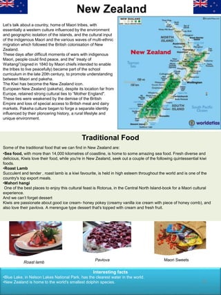 New Zealand
Let’s talk about a country, home of Maori tribes, with
essentially a western culture influenced by the environment
and geographic isolation of the islands, and the cultural input
of the indigenous Maori and the various waves of multi-ethnic
migration which followed the British colonisation of New
Zealand.
These days after difficult moments of wars with indigenous
Maori, people could find peace, and the” treaty of
Waitangi”(signed in 1840 by Maori chiefs intended to enable
the tribes to live peacefully) became part of the school
curriculum in the late 20th century, to promote understanding
between Maori and pakeha.
The Kiwi has become the New Zealand icon.
European New Zealand (pakeha), despite its location far from
Europe, retained strong cultural ties to “Mother England".
These ties were weakened by the demise of the British
Empire and loss of special access to British meal and dairy
markets. Pakeha culture began to forge a separate identity
influenced by their ploncering history, a rural lifestyle and
unique environment.
Some of the traditional food that we can find in New Zealand are:
•Sea food, with more than 14,000 kilometres of coastline, is home to some amazing sea food. Fresh diverse and
delicious, Kiwis love their food, while you're in New Zealand, seek out a couple of the following quintessential kiwi
foods.
•Roast Lamb
Succulent and tender , roast lamb is a kiwi favourite, is held in high esteem throughout the world and is one of the
country's top export meals.
•Mahori hangi
One of the best places to enjoy this cultural feast is Rotorua, in the Central North Island-book for a Maori cultural
experience.
And we can’t forget dessert
Kiwis are passionate about good ice cream- honey pokey (creamy vanilla ice cream with piece of honey comb), and
also love their pavlova. A merengue type dessert that's topped with cream and fresh fruit.
Traditional Food
Roast lamb
Pavlova Maori Sweets
Interesting facts
•Blue Lake, in Nelson Lakes National Park, has the clearest water in the world.
•New Zealand is home to the world's smallest dolphin species. 21
 