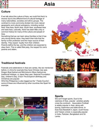 Asia
Culture
If we talk about the culture of Asia, we could find that it is
diverse due to the different kind of cultural heritage of
many nationalities, societies and ethnic groups. The
continent is more commonly divided into more natural
geographic and cultural subregions, including central
Asia, East Asia, North Asia, South Asia, southeast Asia
and west Asia, culturally, there has been little unity or
common history for many of the culture and people of
Asia.
Something that we can learn about families is that it has
very strong family value, they teach their kids that the
family is their protection and the major source of their
identity. They expect loyalty from their children.
Parents define the law ,and the children are expected to
obey them. This is called filial piety, the respect for one's
parents and olders.
Traditional festivals
Festivals and celebrations in Asia are variety, like we mentioned
before, in china for example they have Chinese new year,
Dragon Boat festival and Mid-Autumn Moon festival are
traditional holidays, or Japan New year, National Foundation
Day, children's Day, O-bon The Emperor's Birthday and
Christmas are popular.
Whirl the Philippines is also tagged as the “ Fiesta Country”,
some of these are influenced by other countries like Spain for
example.
Sports
We can't forget sports. Due to the
vastness of Asia, popular varieties greatly
cross the continent.. Association Football
is widely popular in Asia, along with
boxing, badminton and table tennis. In
East Asia Baseball in Japan, south Korea
and Taiwan cricket, is especially popular
in India, Pakistan, Bangladesh and Sri
Lanka.
23
 