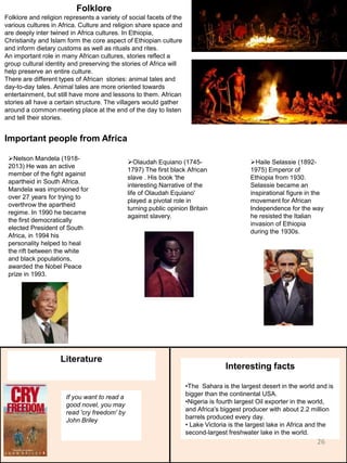 Folklore
Folklore and religion represents a variety of social facets of the
various cultures in Africa. Culture and religion share space and
are deeply inter twined in Africa cultures. In Ethiopia,
Christianity and Islam form the core aspect of Ethiopian culture
and inform dietary customs as well as rituals and rites.
An important role in many African cultures, stories reflect a
group cultural identity and preserving the stories of Africa will
help preserve an entire culture.
There are different types of African stories: animal tales and
day-to-day tales. Animal tales are more oriented towards
entertainment, but still have more and lessons to them. African
stories all have a certain structure. The villagers would gather
around a common meeting place at the end of the day to listen
and tell their stories.
Important people from Africa
Olaudah Equiano (1745-
1797) The first black African
slave . His book 'the
interesting Narrative of the
life of Olaudah Equiano'
played a pivotal role in
turning public opinion Britain
against slavery.
Haile Selassie (1892-
1975) Emperor of
Ethiopia from 1930.
Selassie became an
inspirational figure in the
movement for African
Independence for the way
he resisted the Italian
invasion of Ethiopia
during the 1930s.
Nelson Mandela (1918-
2013) He was an active
member of the fight against
apartheid in South Africa.
Mandela was imprisoned for
over 27 years for trying to
overthrow the apartheid
regime. In 1990 he became
the first democratically
elected President of South
Africa, in 1994 his
personality helped to heal
the rift between the white
and black populations,
awarded the Nobel Peace
prize in 1993.
Literature
If you want to read a
good novel, you may
read 'cry freedom' by
John Briley
Interesting facts
•The Sahara is the largest desert in the world and is
bigger than the continental USA.
•Nigeria is fourth largest Oil exporter in the world,
and Africa's biggest producer with about 2.2 million
barrels produced every day.
• Lake Victoria is the largest lake in Africa and the
second-largest freshwater lake in the world.
26
 