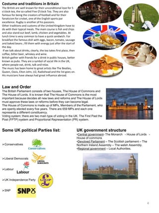 Costume and traditions in Britain
The British are well known for their unconditional love for 5
o'clock tea, the so-called Five O'clock Tea. They are also
famous for being the creators of football and for their
fanaticism for cricket, one of the English sports par
excellence. Rugby is another of his passions.
Other traditions and customs of the United Kingdom have to
do with their typical meals. The main course is fish and chips
and also stand out beef, lamb, chicken and vegetables. At
lunch time is very common to have a quick sandwich. For
breakfast the famous dish with eggs, bacon, tomato, sausage
and baked beans ; fill them with energy just after the start of
the day.
If we talk about drinks, clearly, the tea takes first place, then
coffee, bitter beer, whiskey and wine.
British gather with friends for a drink in public houses, better
known as pubs. They are a symbol of social life in the UK,
where people eat, drink, talk and relax.
The music has been home to great artists like The Beatles,
Queen, Oasis, Elton John, U2, Radiohead and the list goes on.
His musicians have always had great influence abroad.
Law and Order
The British Parliament consists of two houses, The House of Commons and
The House of Lords. It is known that The House of Commons is the most
important because decides all new laws and reforms and The House of Lords
must approve these laws or reforms before they can become legal.
The House of Commons is made up of MPs, Members of the Parliament, who
are openly elected every five years. There are 659 MPs and each one
represents a different constituency.
Voting system; there are two main type of voting in the UK. The First Past the
Post (FPTP) system and Proportional Representation (PR) system.
Some UK political Parties list:
Conservatives
Liberal Democrats
Labour
UK Independence Party
SNP
UK government structure
•Central government- The Monarch - House of Lords -
House of commons
•Devolved Parliament – The Scottish parliament – The
Northern Ireland Assembly – The welsh Assembly.
•Regional government – Local Authorities.
4
 