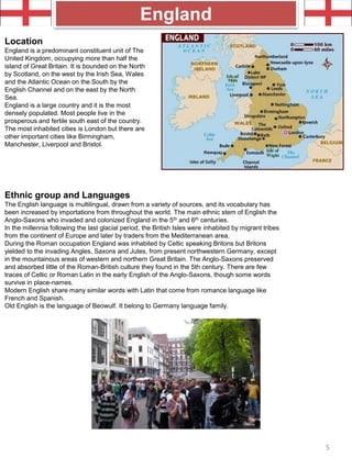 Location
England is a predominant constituent unit of The
United Kingdom, occupying more than half the
island of Great Britain. It is bounded on the North
by Scotland, on the west by the Irish Sea, Wales
and the Atlantic Ocean on the South by the
English Channel and on the east by the North
Sea.
England is a large country and it is the most
densely populated. Most people live in the
prosperous and fertile south east of the country.
The most inhabited cities is London but there are
other important cities like Birmingham,
Manchester, Liverpool and Bristol.
England
Ethnic group and Languages
The English language is multilingual, drawn from a variety of sources, and its vocabulary has
been increased by importations from throughout the world. The main ethnic stem of English the
Anglo-Saxons who invaded and colonized England in the 5th and 6th centuries.
In the millennia following the last glacial period, the British Isles were inhabited by migrant tribes
from the continent of Europe and later by traders from the Mediterranean area.
During the Roman occupation England was inhabited by Celtic speaking Britons but Britons
yielded to the invading Angles, Saxons and Jutes, from present northwestern Germany, except
in the mountainous areas of western and northern Great Britain. The Anglo-Saxons preserved
and absorbed little of the Roman-British culture they found in the 5th century. There are few
traces of Celtic or Roman Latin in the early English of the Anglo-Saxons, though some words
survive in place-names.
Modern English share many similar words with Latin that come from romance language like
French and Spanish.
Old English is the language of Beowulf. It belong to Germany language family.
5
 